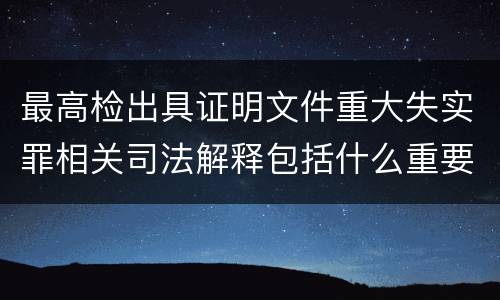 最高检出具证明文件重大失实罪相关司法解释包括什么重要规定