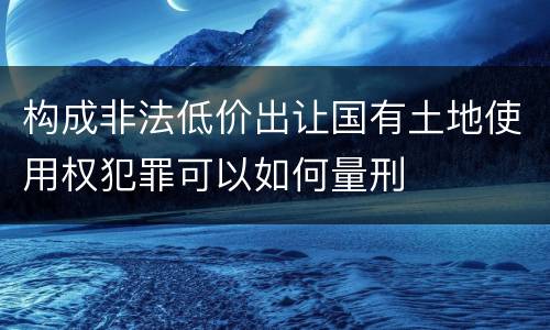 构成非法低价出让国有土地使用权犯罪可以如何量刑