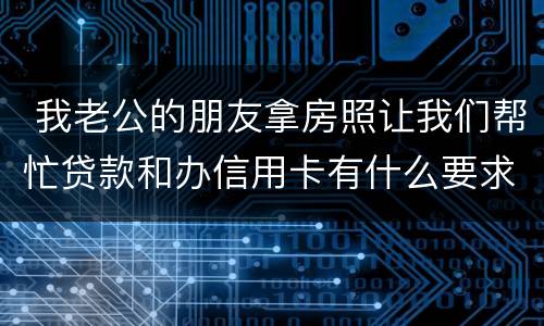  我老公的朋友拿房照让我们帮忙贷款和办信用卡有什么要求吗