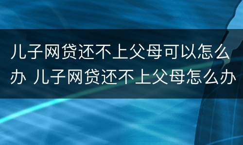 儿子网贷还不上父母可以怎么办 儿子网贷还不上父母怎么办,写了母亲是担保人