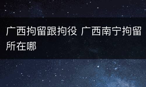 广西拘留跟拘役 广西南宁拘留所在哪