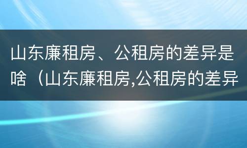山东廉租房、公租房的差异是啥（山东廉租房,公租房的差异是啥呢）