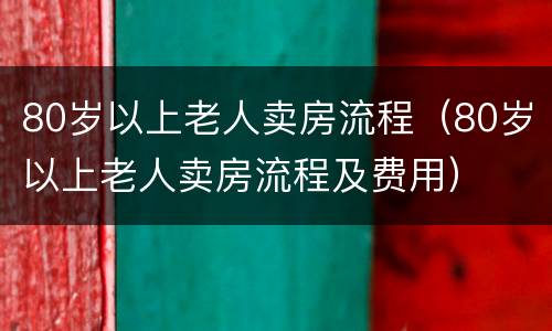 80岁以上老人卖房流程（80岁以上老人卖房流程及费用）