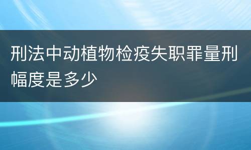 刑法中动植物检疫失职罪量刑幅度是多少