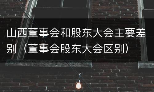 山西董事会和股东大会主要差别（董事会股东大会区别）