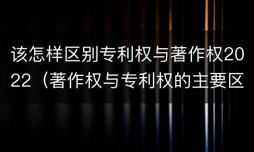 该怎样区别专利权与著作权2022（著作权与专利权的主要区别）