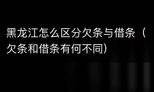 黑龙江怎么区分欠条与借条（欠条和借条有何不同）