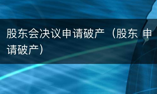 股东会决议申请破产（股东 申请破产）