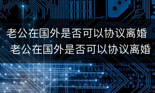 老公在国外是否可以协议离婚 老公在国外是否可以协议离婚再婚
