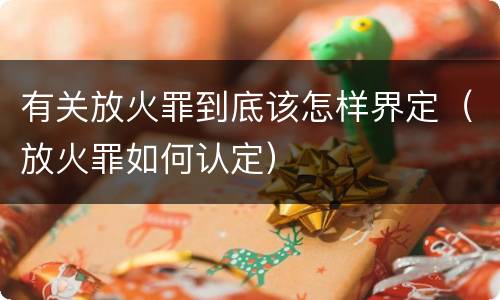 有关放火罪到底该怎样界定（放火罪如何认定）