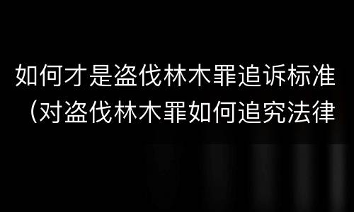 如何才是盗伐林木罪追诉标准（对盗伐林木罪如何追究法律责任）
