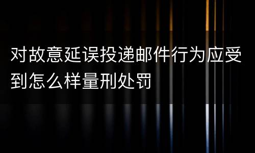 对故意延误投递邮件行为应受到怎么样量刑处罚