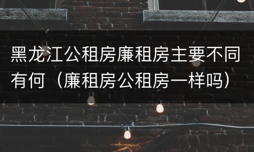 黑龙江公租房廉租房主要不同有何（廉租房公租房一样吗）