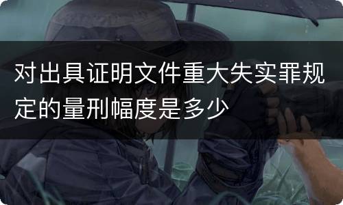 对出具证明文件重大失实罪规定的量刑幅度是多少