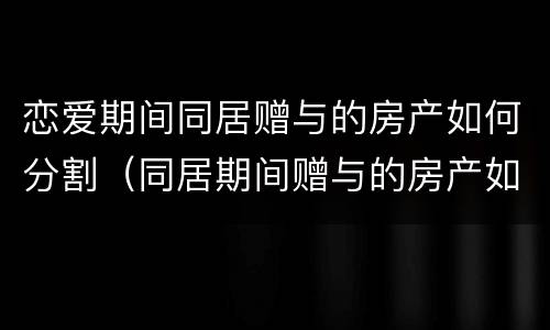 恋爱期间同居赠与的房产如何分割（同居期间赠与的房产如何认定和分割）