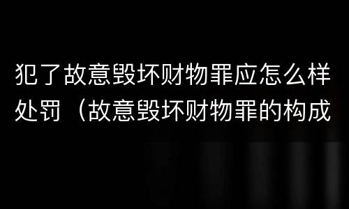 犯了故意毁坏财物罪应怎么样处罚（故意毁坏财物罪的构成要件是什么?如何处罚?）