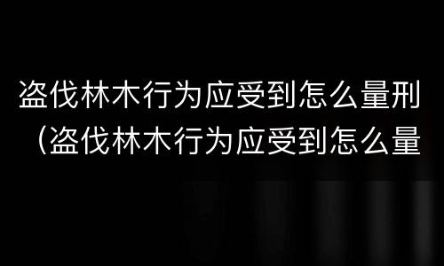 盗伐林木行为应受到怎么量刑（盗伐林木行为应受到怎么量刑处罚）