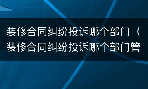 装修合同纠纷投诉哪个部门（装修合同纠纷投诉哪个部门管）