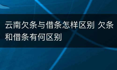 云南欠条与借条怎样区别 欠条和借条有何区别