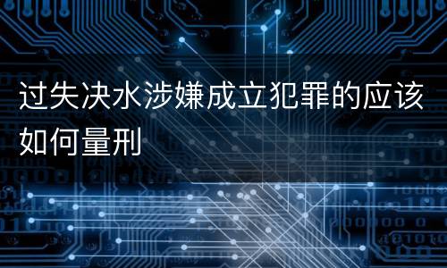 过失决水涉嫌成立犯罪的应该如何量刑