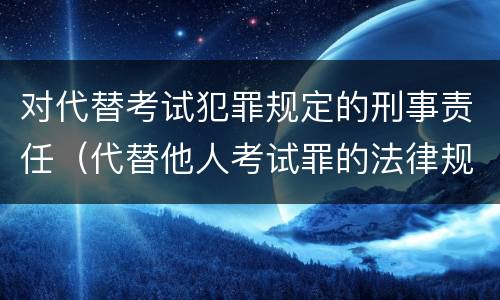 对代替考试犯罪规定的刑事责任（代替他人考试罪的法律规定）
