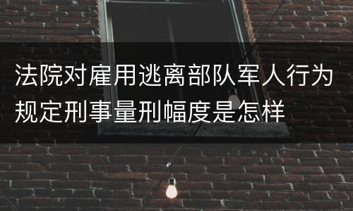 法院对雇用逃离部队军人行为规定刑事量刑幅度是怎样