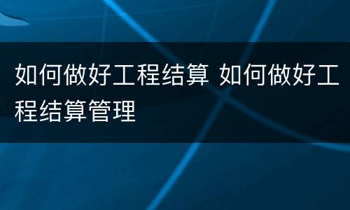 如何做好工程结算 如何做好工程结算管理