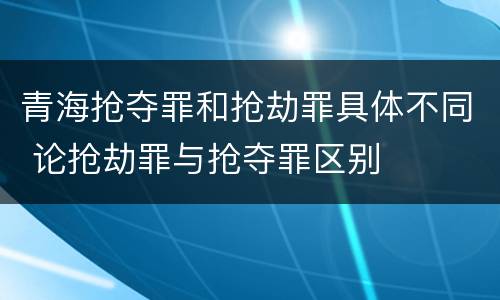 青海抢夺罪和抢劫罪具体不同 论抢劫罪与抢夺罪区别