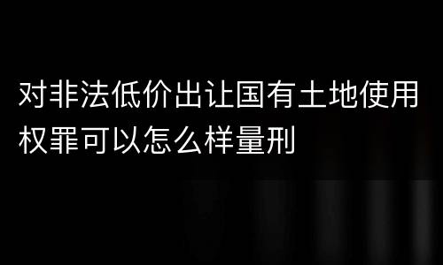 对非法低价出让国有土地使用权罪可以怎么样量刑