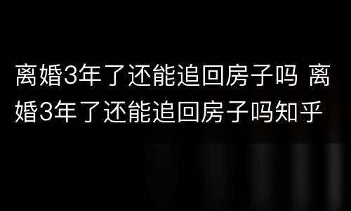 离婚3年了还能追回房子吗 离婚3年了还能追回房子吗知乎