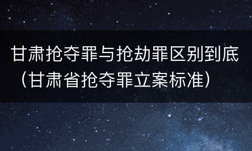 甘肃抢夺罪与抢劫罪区别到底（甘肃省抢夺罪立案标准）