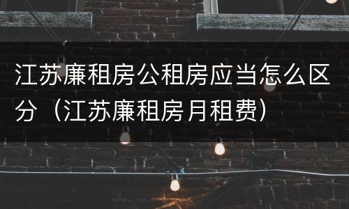 江苏廉租房公租房应当怎么区分（江苏廉租房月租费）
