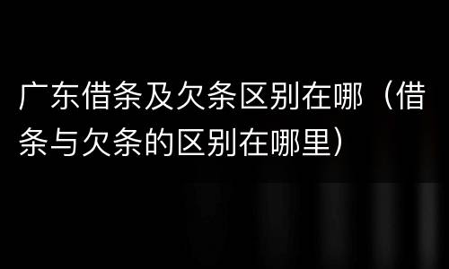 广东借条及欠条区别在哪（借条与欠条的区别在哪里）