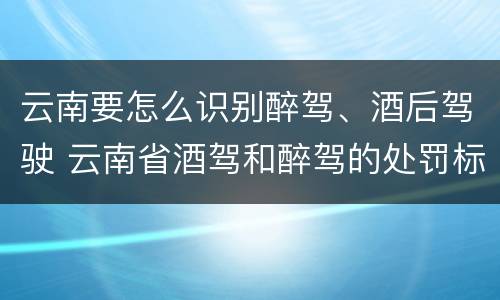 云南要怎么识别醉驾、酒后驾驶 云南省酒驾和醉驾的处罚标准