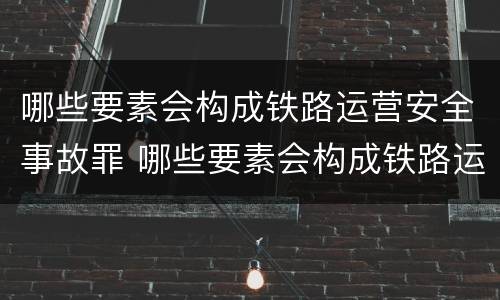哪些要素会构成铁路运营安全事故罪 哪些要素会构成铁路运营安全事故罪名