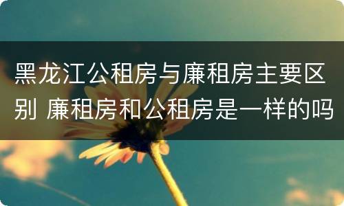 黑龙江公租房与廉租房主要区别 廉租房和公租房是一样的吗