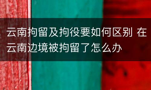 云南拘留及拘役要如何区别 在云南边境被拘留了怎么办