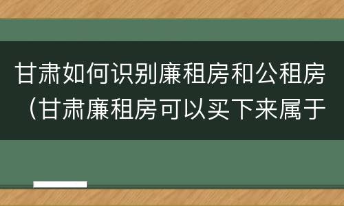甘肃如何识别廉租房和公租房（甘肃廉租房可以买下来属于自己吗）