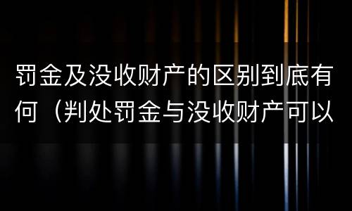 罚金及没收财产的区别到底有何（判处罚金与没收财产可以并罚吗）