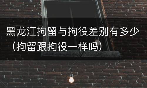 黑龙江拘留与拘役差别有多少（拘留跟拘役一样吗）