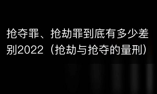 抢夺罪、抢劫罪到底有多少差别2022（抢劫与抢夺的量刑）