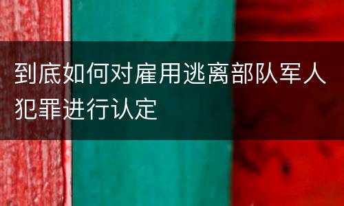 到底如何对雇用逃离部队军人犯罪进行认定