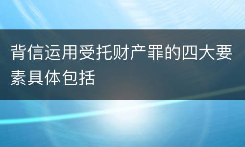 背信运用受托财产罪的四大要素具体包括
