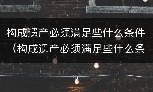 构成遗产必须满足些什么条件（构成遗产必须满足些什么条件才能立案）