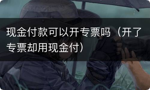 现金付款可以开专票吗（开了专票却用现金付）