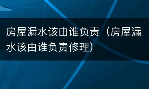 房屋漏水该由谁负责（房屋漏水该由谁负责修理）