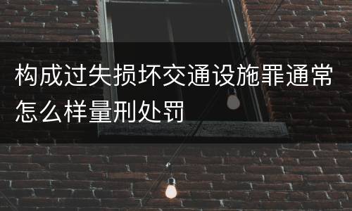 构成过失损坏交通设施罪通常怎么样量刑处罚