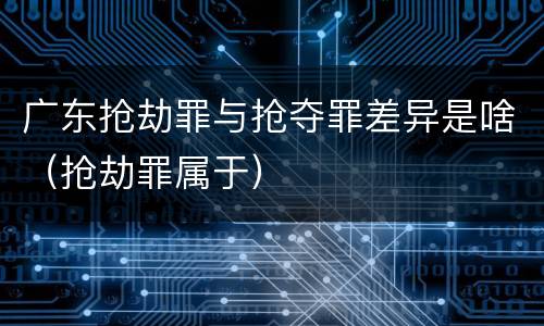 广东抢劫罪与抢夺罪差异是啥（抢劫罪属于）