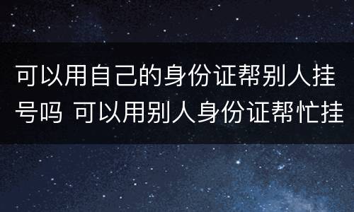 可以用自己的身份证帮别人挂号吗 可以用别人身份证帮忙挂号吗