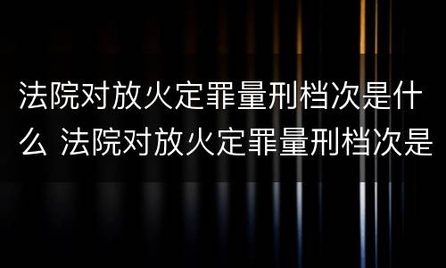 法院对放火定罪量刑档次是什么 法院对放火定罪量刑档次是什么要求